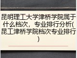 昆明理工大学津桥学院属于什么档次，专业排行分析(昆工津桥学院档次专业排行)