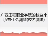 广西工程职业学院的校名来历有什么渊源(校名渊源)