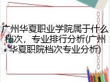 广州华夏职业学院属于什么档次，专业排行分析(广州华夏职院档次专业分析)