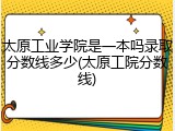 太原工业学院是一本吗录取分数线多少(太原工院分数线)