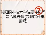 益阳职业技术学院要住校吗，是否能走读(益职院可走读吗)