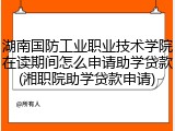 湖南国防工业职业技术学院在读期间怎么申请助学贷款(湘职院助学贷款申请)
