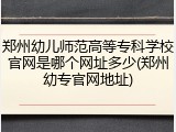 郑州幼儿师范高等专科学校官网是哪个网址多少(郑州幼专官网地址)