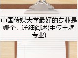 中国传媒大学最好的专业是哪个，详细阐述(中传王牌专业)
