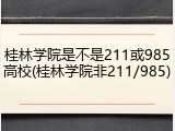 桂林学院是不是211或985高校(桂林学院非211/985)