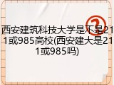 西安建筑科技大学是不是211或985高校(西安建大是211或985吗)