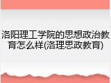 洛阳理工学院的思想政治教育怎么样(洛理思政教育)