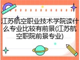 江苏航空职业技术学院读什么专业比较有前景(江苏航空职院前景专业)