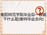 衡阳师范学院毕业后一般能干什么呢(衡师毕业去向)