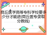商丘医学高等专科学校要多少分才能进(商丘医专录取分数线)