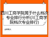 四川工商学院属于什么档次，专业排行分析(川工商学院档次专业排行)