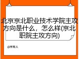 北京京北职业技术学院主攻方向是什么，怎么样(京北职院主攻方向)