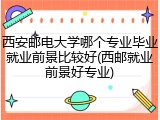西安邮电大学哪个专业毕业就业前景比较好(西邮就业前景好专业)