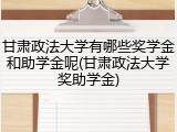 甘肃政法大学有哪些奖学金和助学金呢(甘肃政法大学奖助学金)
