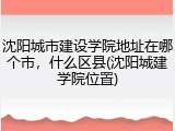 沈阳城市建设学院地址在哪个市，什么区县(沈阳城建学院位置)