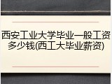 西安工业大学毕业一般工资多少钱(西工大毕业薪资)