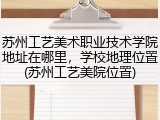 苏州工艺美术职业技术学院地址在哪里，学校地理位置(苏州工艺美院位置)