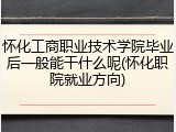 怀化工商职业技术学院毕业后一般能干什么呢(怀化职院就业方向)