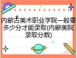 内蒙古美术职业学院一般要多少分才能录取(内蒙美院录取分数)