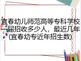 宜春幼儿师范高等专科学校一届招收多少人，最近几年(宜春幼专近年招生数)
