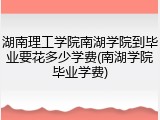 湖南理工学院南湖学院到毕业要花多少学费(南湖学院毕业学费)