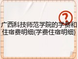 广西科技师范学院的学费和住宿费明细(学费住宿明细)