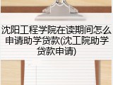 沈阳工程学院在读期间怎么申请助学贷款(沈工院助学贷款申请)