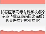 长春医学高等专科学校哪个专业毕业就业前景比较好(长春医专好就业专业)