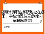 湖南外贸职业学院地址在哪里，学校地理位置(湖南外贸职院位置)