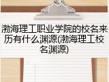 渤海理工职业学院的校名来历有什么渊源(渤海理工校名渊源)