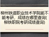 柳州铁道职业技术学院能不能考研，成绩在哪里查询(柳铁职院考研成绩查询)