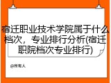 宿迁职业技术学院属于什么档次，专业排行分析(宿迁职院档次专业排行)