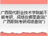 广西现代职业技术学院能不能考研，成绩在哪里查询("广西职院考研成绩查询")