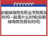 安徽绿海商务职业学院报名时间一般是什么时候(安徽绿海商务报名时间)
