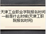 天津工业职业学院报名时间一般是什么时候(天津工职院报名时间)