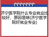 济宁医学院什么专业就业比较好，原因是啥(济宁医学院好就业专业)