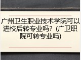 广州卫生职业技术学院可以进校后转专业吗？(广卫职院可转专业吗)