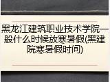 黑龙江建筑职业技术学院一般什么时候放寒暑假(黑建院寒暑假时间)