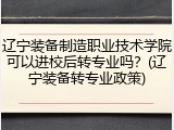 辽宁装备制造职业技术学院可以进校后转专业吗？(辽宁装备转专业政策)