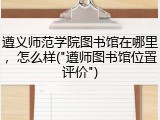 遵义师范学院图书馆在哪里，怎么样("遵师图书馆位置评价")