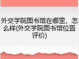 外交学院图书馆在哪里，怎么样(外交学院图书馆位置评价)