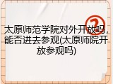 太原师范学院对外开放吗，能否进去参观(太原师院开放参观吗)