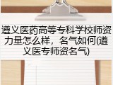 遵义医药高等专科学校师资力量怎么样，名气如何(遵义医专师资名气)