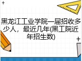 黑龙江工业学院一届招收多少人，最近几年(黑工院近年招生数)