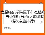 太原师范学院属于什么档次，专业排行分析(太原师院档次专业排行)