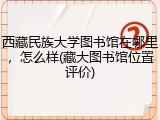 西藏民族大学图书馆在哪里，怎么样(藏大图书馆位置评价)