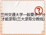 兰州交通大学一般要多少分才能录取(兰大录取分数线)