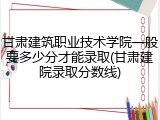 甘肃建筑职业技术学院一般要多少分才能录取(甘肃建院录取分数线)