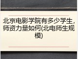 北京电影学院有多少学生，师资力量如何(北电师生规模)