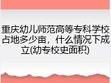 重庆幼儿师范高等专科学校占地多少亩，什么情况下成立(幼专校史面积)